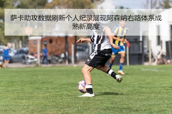 萨卡助攻数据刷新个人纪录展现阿森纳右路体系成熟新高度