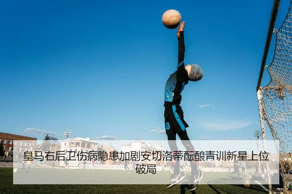 皇马右后卫伤病隐患加剧安切洛蒂酝酿青训新星上位破局